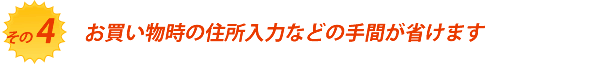 お買い物時の住所入力などの手間が省けます