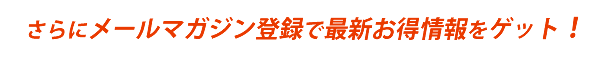 さらにメールマガジン登録で最新お得情報をゲット！