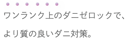 ワンランク上のダニゼロックで、より質のいいダニ対策。