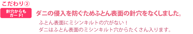 こだわり②針穴からもガード!ダニの侵入を防ぐためふとん表面の針穴をなくしました。ふとん表面にミシンキルトの穴がない！ダニはふとん表面のミシンキルト穴からたくさん入ります。