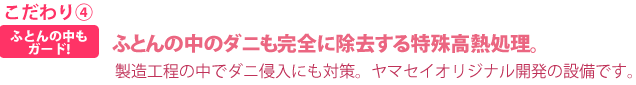 こだわり④ふとんの中も
ガード!ふとんの中のダニも完全に除去する特殊高熱処理製造工程の中でダニ侵入にも対策。ヤマセイオリジナル開発の設備です。